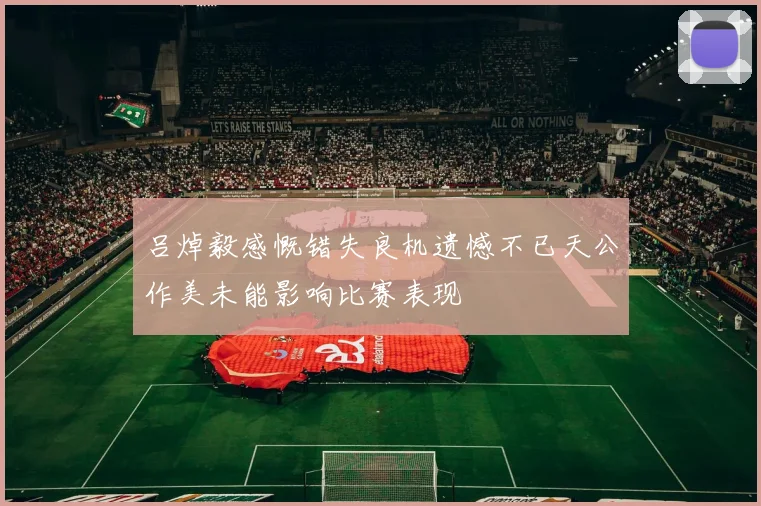 吕焯毅感慨错失良机遗憾不已天公作美未能影响比赛表现
