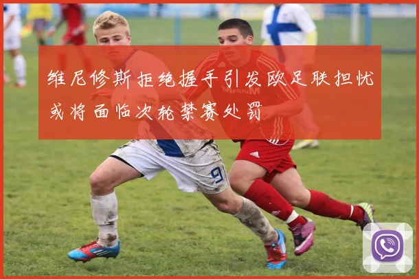 维尼修斯拒绝握手引发欧足联担忧或将面临次轮禁赛处罚