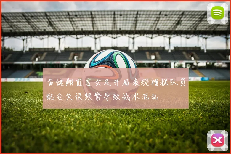 黄健翔直言女足开局表现糟糕队员配合失误频繁导致战术混乱