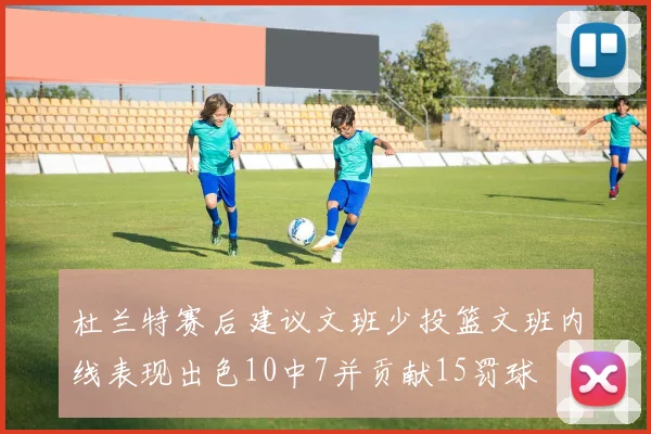 杜兰特赛后建议文班少投篮文班内线表现出色10中7并贡献15罚球