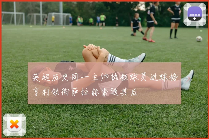 英超历史同一主帅执教球员进球榜亨利领衔萨拉赫紧随其后