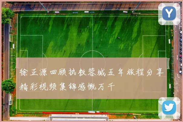 徐正源回顾执教蓉城五年旅程分享精彩视频集锦感慨万千