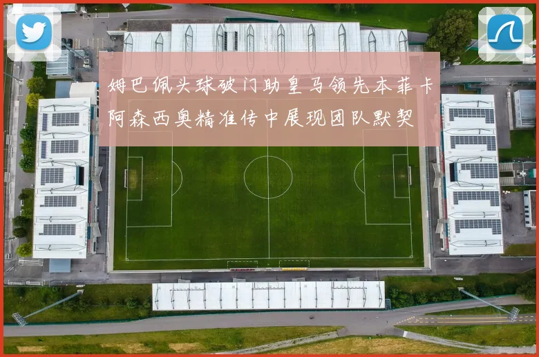 姆巴佩头球破门助皇马领先本菲卡阿森西奥精准传中展现团队默契