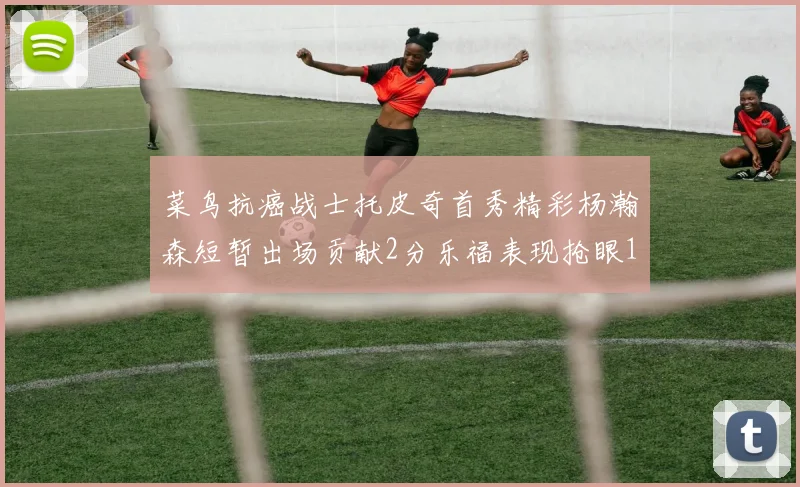 菜鸟抗癌战士托皮奇首秀精彩杨瀚森短暂出场贡献2分乐福表现抢眼14分钟斩获11分2助