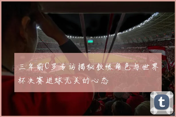 三年前C罗专访揭秘教练角色与世界杯决赛进球无关的心态
