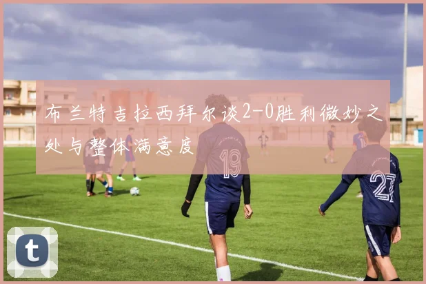 布兰特吉拉西拜尔谈2-0胜利微妙之处与整体满意度