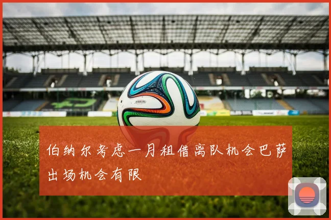 伯纳尔考虑一月租借离队机会巴萨出场机会有限