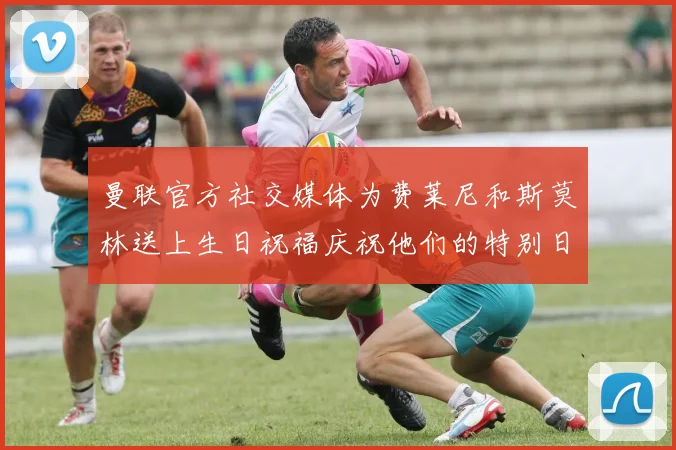 曼联官方社交媒体为费莱尼和斯莫林送上生日祝福庆祝他们的特别日子