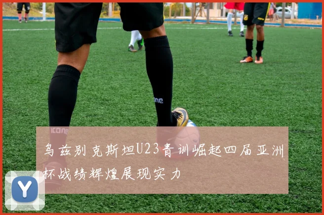 乌兹别克斯坦U23青训崛起四届亚洲杯战绩辉煌展现实力