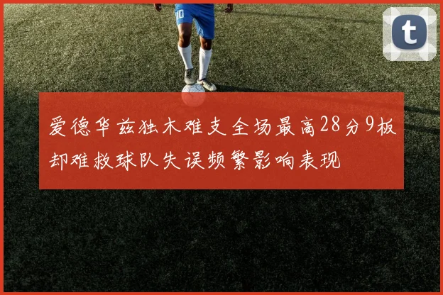 爱德华兹独木难支全场最高28分9板却难救球队失误频繁影响表现