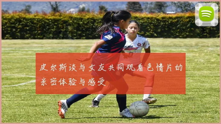 皮尔斯谈与女友共同观看色情片的亲密体验与感受