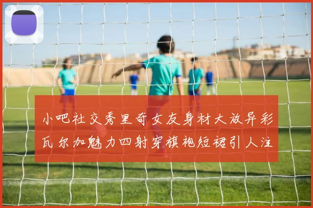 小吧社交秀里奇女友身材大放异彩瓦尔加魅力四射穿旗袍短裙引人注目