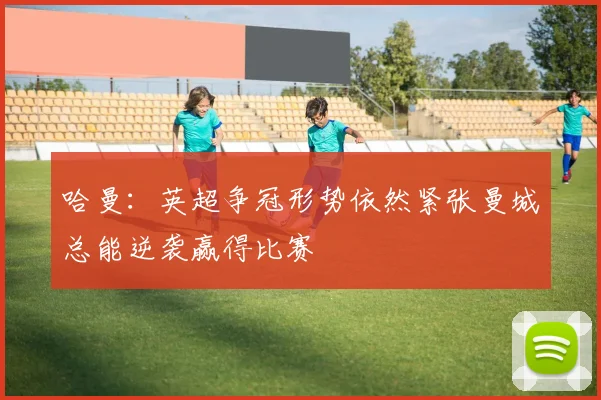 哈曼：英超争冠形势依然紧张曼城总能逆袭赢得比赛