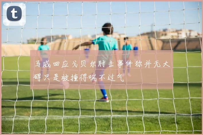 马威回应戈贝尔肘击事件称并无大碍只是被撞得喘不过气