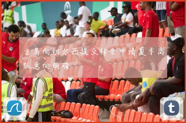 吉乌向切尔西提交转会申请夏季离队意向明确