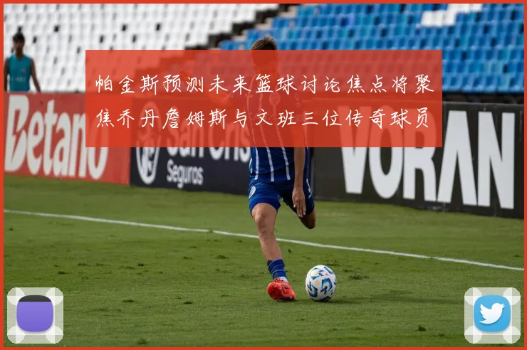 帕金斯预测未来篮球讨论焦点将聚焦乔丹詹姆斯与文班三位传奇球员