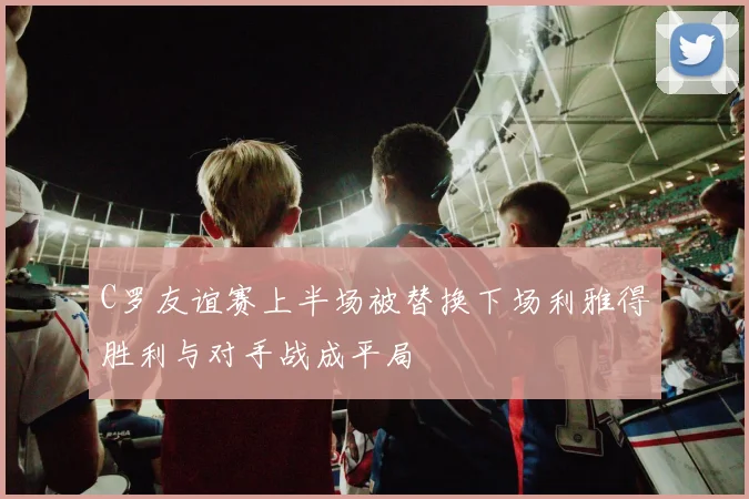 C罗友谊赛上半场被替换下场利雅得胜利与对手战成平局