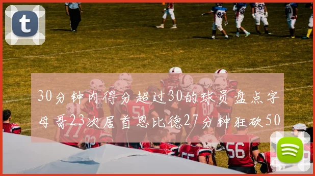30分钟内得分超过30的球员盘点字母哥23次居首恩比德27分钟狂砍50分