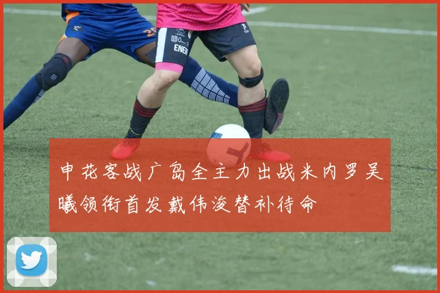 申花客战广岛全主力出战米内罗吴曦领衔首发戴伟浚替补待命