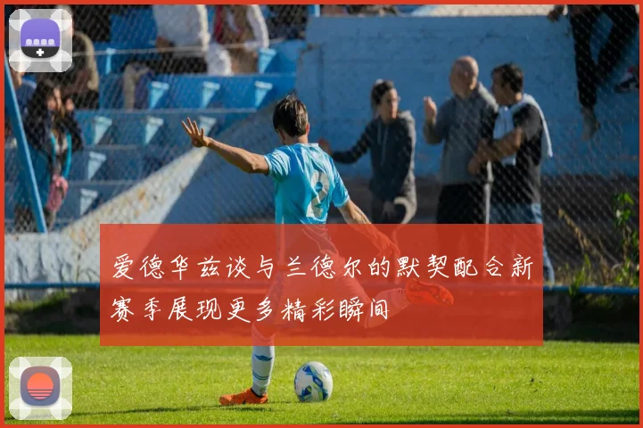 爱德华兹谈与兰德尔的默契配合新赛季展现更多精彩瞬间