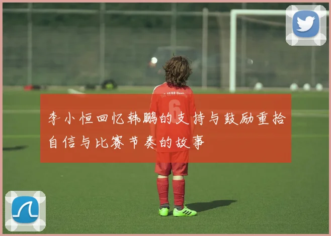 李小恒回忆韩鹏的支持与鼓励重拾自信与比赛节奏的故事