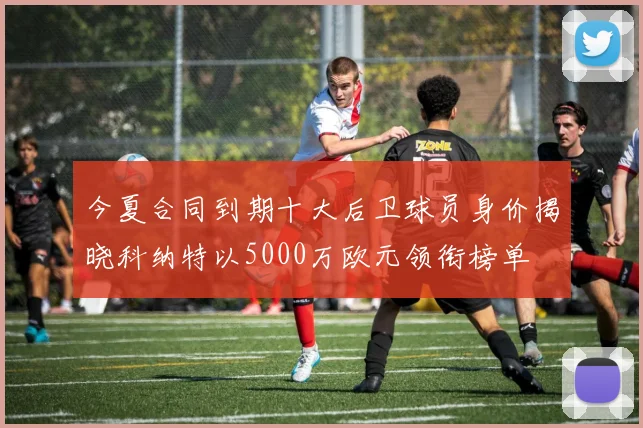 今夏合同到期十大后卫球员身价揭晓科纳特以5000万欧元领衔榜单